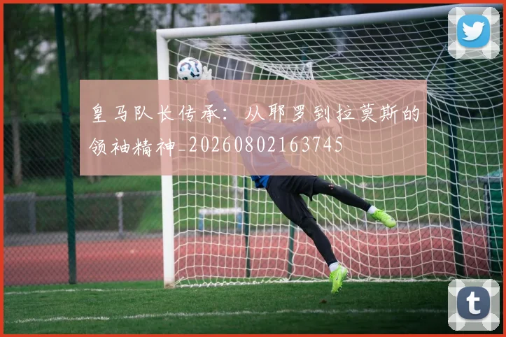 皇马队长传承：从耶罗到拉莫斯的领袖精神_20260802163745